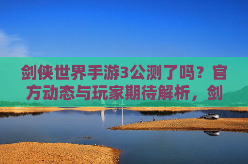 剑侠世界手游3公测了吗?官方动态与玩家期待解析,剑侠世界手游3公测动态,官方消息与玩家期待解析