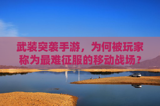 武装突袭手游，为何被玩家称为最难征服的移动战场？深度解析硬核体验，武装突袭手游，为何成最难征服的移动战场？硬核体验深度解析