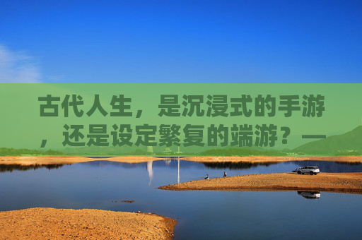 古代人生，是沉浸式的手游，还是设定繁复的端游？——一场穿越时空的游戏体验，古代人生，是沉浸式的手游，还是设定繁复的端游？——一场穿越时空的游戏体验