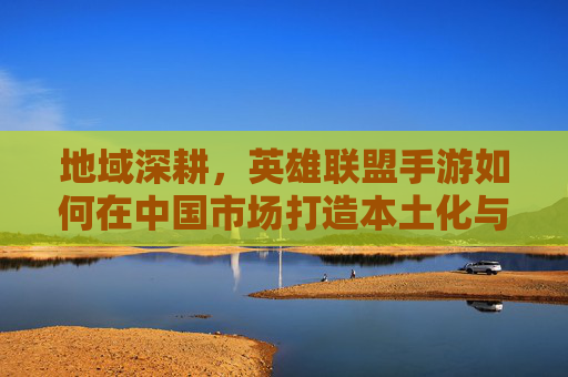 地域深耕，英雄联盟手游如何在中国市场打造本土化与社群融合的差异化体验，地域深耕，英雄联盟手游如何在中国市场打造本土化与社群融合的差异化体验？
