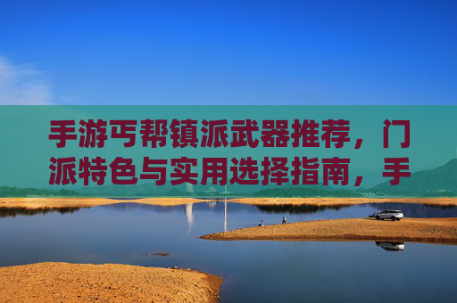 手游丐帮镇派武器推荐，门派特色与实用选择指南，手游丐帮镇派武器推荐，门派特色与实用选择指南