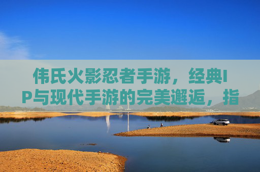 伟氏火影忍者手游，经典IP与现代手游的完美邂逅，指尖重温忍者热血，伟氏火影忍者手游，经典IP与现代手游的完美邂逅，指尖重温忍者热血