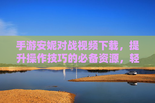 手游安妮对战视频下载，提升操作技巧的必备资源，轻松获取高质教学视频，手游安妮对战视频下载，提升操作技巧的必备资源，轻松获取高质教学视频