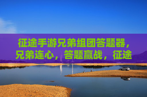 征途手游兄弟组团答题器，兄弟连心，答题赢战，征途之路更精彩！征途手游兄弟组团答题器，连心赢战，共赴精彩征途
