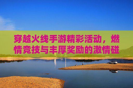 穿越火线手游精彩活动，燃情竞技与丰厚奖励的激情碰撞，穿越火线手游精彩活动，燃情竞技与丰厚奖励的激情碰撞