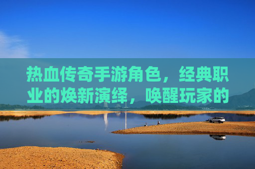 热血传奇手游角色,经典职业的焕新演绎,唤醒玩家的热血记忆与冒险激情,热血传奇手游角色焕新,经典职业重塑,唤醒玩家热血记忆与冒险激情