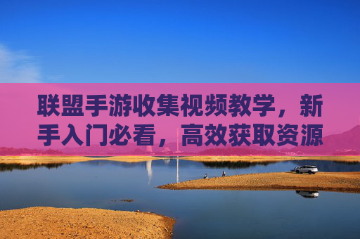 联盟手游收集视频教学,新手入门必看,高效获取资源全攻略,联盟手游收集视频教学,新手入门必看,高效获取资源全攻略