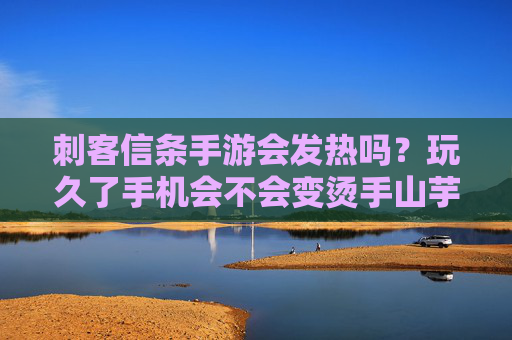 刺客信条手游会发热吗？玩久了手机会不会变烫手山芋？深度解析与应对策略，刺客信条手游玩久了手机会发热吗？深度解析及应对策略