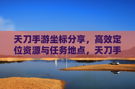 天刀手游坐标分享，高效定位资源与任务地点，天刀手游坐标分享，高效定位资源与任务地点