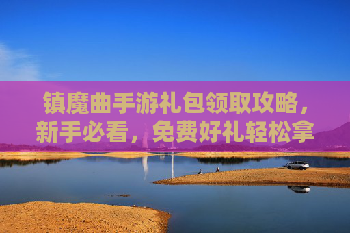 镇魔曲手游礼包领取攻略，新手必看，免费好礼轻松拿！镇魔曲手游礼包领取攻略，新手必看，免费好礼轻松拿！
