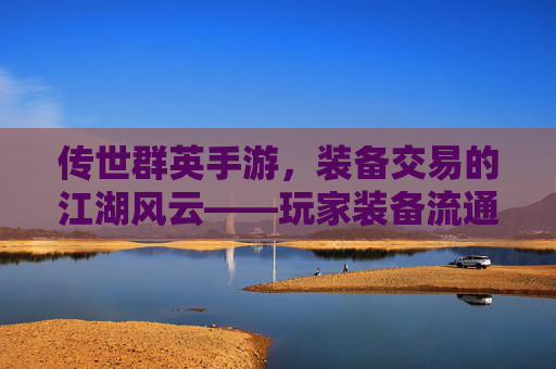 传世群英手游,装备交易的江湖风云——玩家装备流通与价值挖掘的实战指南,传世群英手游,装备交易的江湖风云——玩家装备流通与价值挖掘的实战指南