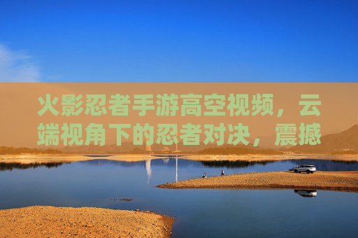 火影忍者手游高空视频，云端视角下的忍者对决，震撼视觉盛宴，火影忍者手游高空视频，云端视角下的忍者对决，震撼视觉盛宴