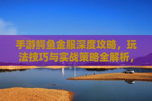 手游鳄鱼金服深度攻略，玩法技巧与实战策略全解析，手游鳄鱼金服深度攻略，玩法技巧与实战策略全解析