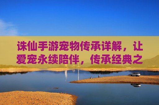 诛仙手游宠物传承详解，让爱宠永续陪伴，传承经典之魂，诛仙手游宠物传承详解，让爱宠永续陪伴，传承经典之魂