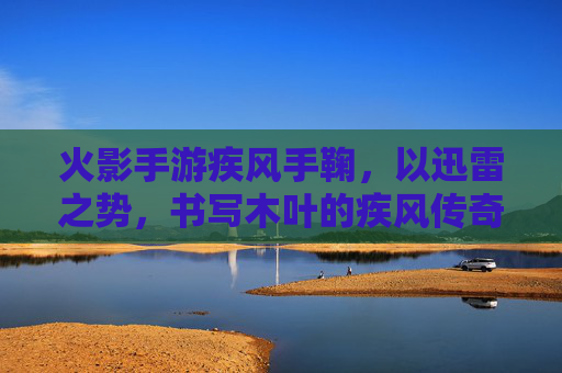 火影手游疾风手鞠,以迅雷之势,书写木叶的疾风传奇,火影手游疾风手鞠,以迅雷之势,书写木叶的疾风传奇
