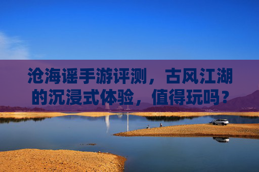 沧海谣手游评测，古风江湖的沉浸式体验，值得玩吗？——沉浸式古风武侠，是否值得你的时光？沧海谣手游评测，沉浸式古风武侠，是否值得你的时光？