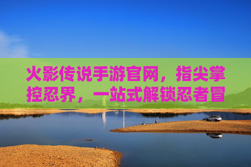 火影传说手游官网,指尖掌控忍界,一站式解锁忍者冒险的权威入口,火影传说手游官网,指尖掌控忍界,一站式解锁忍者冒险的权威入口