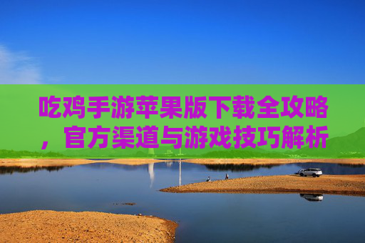吃鸡手游苹果版下载全攻略，官方渠道与游戏技巧解析，吃鸡手游苹果版下载全攻略，官方渠道与游戏技巧解析