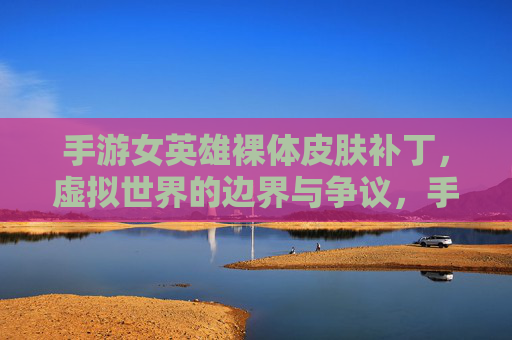 手游女英雄裸体皮肤补丁,虚拟世界的边界与争议,手游女英雄裸体皮肤补丁,虚拟世界的边界与争议
