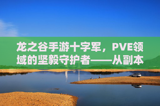 龙之谷手游十字军，PVE领域的坚毅守护者——从副本挑战到团队协作的进阶指南，龙之谷手游十字军，PVE领域的坚毅守护者——从副本挑战到团队协作的进阶指南