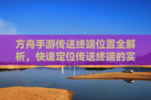 方舟手游传送终端位置全解析，快速定位传送终端的实用攻略，方舟手游传送终端位置全解析，快速定位传送终端的实用攻略