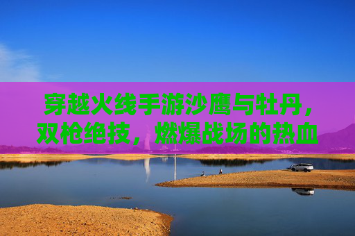 穿越火线手游沙鹰与牡丹，双枪绝技，燃爆战场的热血与技巧