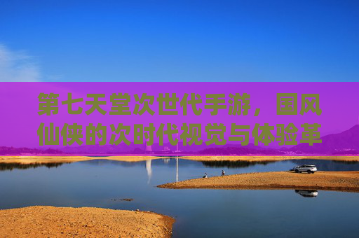 第七天堂次世代手游,国风仙侠的次时代视觉与体验革新,第七天堂次世代手游,国风仙侠的视觉与体验革新