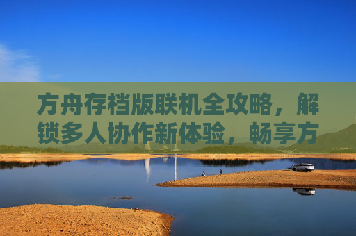 方舟存档版联机全攻略，解锁多人协作新体验，畅享方舟，生存进化的团队生存乐趣，方舟存档版联机全攻略，解锁多人协作新体验，畅享团队生存乐趣