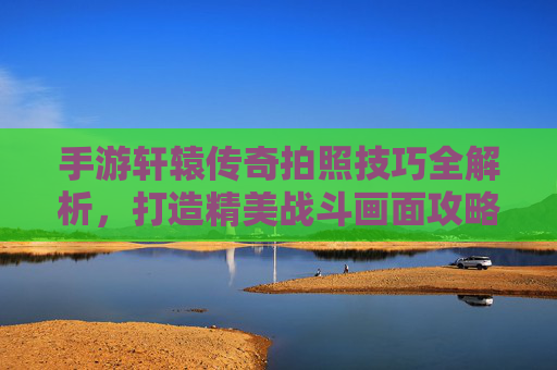 手游轩辕传奇拍照技巧全解析,打造精美战斗画面攻略,手游轩辕传奇拍照技巧全解析,打造精美战斗画面的攻略