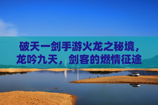破天一剑手游火龙之秘境,龙吟九天,剑客的燃情征途与试炼挑战,破天一剑火龙之秘境,龙吟九天,剑客燃情征途与试炼挑战