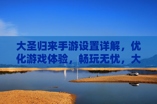 大圣归来手游设置详解，优化游戏体验，畅玩无忧，大圣归来手游设置详解，优化游戏体验，畅玩无忧