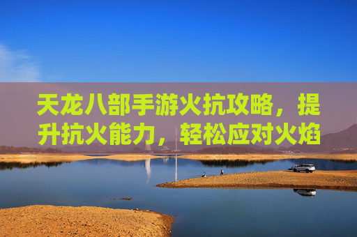 天龙八部手游火抗攻略,提升抗火能力,轻松应对火焰伤害,天龙八部手游火抗攻略,提升抗火能力,轻松应对火焰伤害