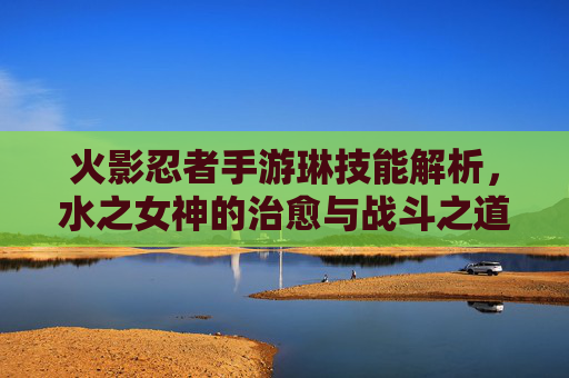 火影忍者手游琳技能解析，水之女神的治愈与战斗之道，火影忍者手游琳技能解析，水之女神的治愈与战斗之道