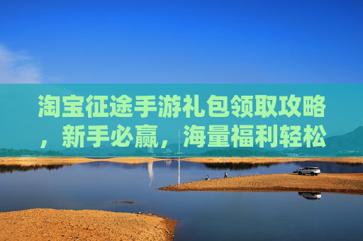 淘宝征途手游礼包领取攻略，新手必赢，海量福利轻松解锁！淘宝征途手游礼包领取攻略，新手必赢，轻松解锁海量福利