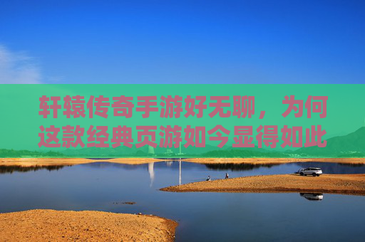 轩辕传奇手游好无聊，为何这款经典页游如今显得如此沉闷？轩辕传奇手游为何沉闷？经典页游的体验落差探析