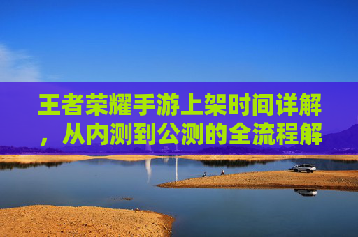 王者荣耀手游上架时间详解，从内测到公测的全流程解析，王者荣耀手游上架时间详解，从内测到公测的全流程解析