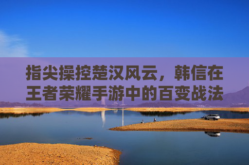 指尖操控楚汉风云，韩信在王者荣耀手游中的百变战法与竞技魅力，指尖操控楚汉风云，韩信在王者荣耀手游中的百变战法与竞技魅力
