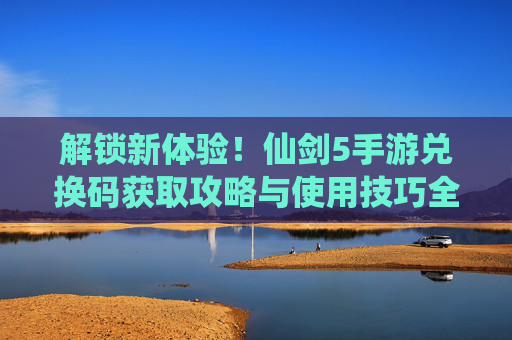 解锁新体验！仙剑5手游兑换码获取攻略与使用技巧全解析，解锁新体验！仙剑5手游兑换码获取攻略与使用技巧全解析