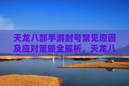 天龙八部手游封号常见原因及应对策略全解析，天龙八部手游封号常见原因及应对策略全解析