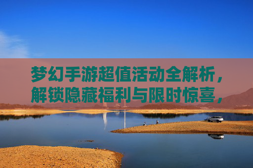 梦幻手游超值活动全解析，解锁隐藏福利与限时惊喜，梦幻手游超值活动全解析，解锁隐藏福利与限时惊喜