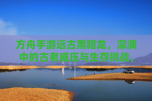 方舟手游远古黑暗龙，深渊中的古老威压与生存挑战，方舟手游远古黑暗龙，深渊中的古老威压与生存挑战
