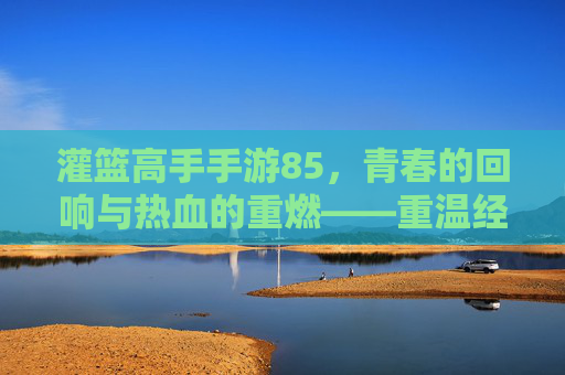 灌篮高手手游85，青春的回响与热血的重燃——重温经典，再战巅峰，灌篮高手手游85，青春的回响与热血的重燃——重温经典，再战巅峰