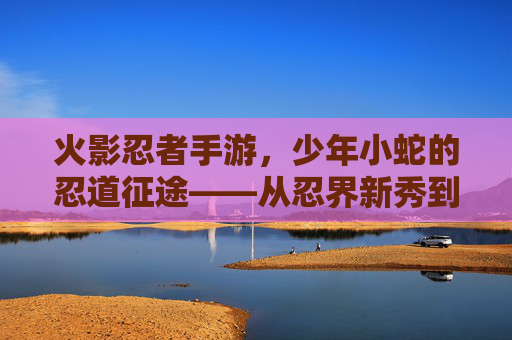 火影忍者手游，少年小蛇的忍道征途——从忍界新秀到战场传奇的蜕变，火影忍者手游，少年小蛇的忍道征途——从忍界新秀到战场传奇的蜕变