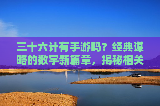 三十六计有手游吗?经典谋略的数字新篇章,揭秘相关游戏玩法与文化传承,三十六计手游,经典谋略的数字新篇章,玩法与文化传承揭秘