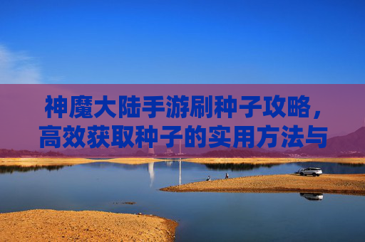 神魔大陆手游刷种子攻略,高效获取种子的实用方法与技巧,神魔大陆手游刷种子攻略,高效获取种子的实用方法与技巧