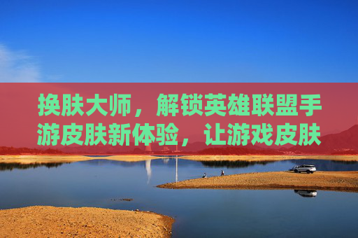 换肤大师,解锁英雄联盟手游皮肤新体验,让游戏皮肤焕发全新光彩,换肤大师,解锁英雄联盟手游皮肤新体验,让游戏皮肤焕发全新光彩