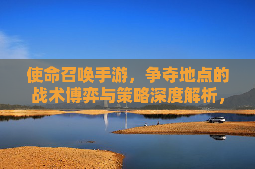 使命召唤手游，争夺地点的战术博弈与策略深度解析，使命召唤手游，争夺地点的战术博弈与策略深度解析
