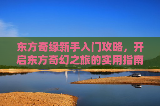 东方奇缘新手入门攻略，开启东方奇幻之旅的实用指南，东方奇缘新手入门攻略，开启东方奇幻之旅的实用指南