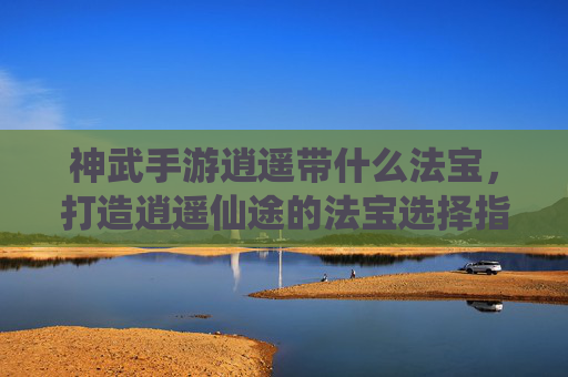神武手游逍遥带什么法宝，打造逍遥仙途的法宝选择指南，神武手游逍遥法宝推荐，打造逍遥仙途的法宝选择指南