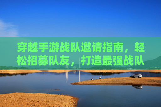 穿越手游战队邀请指南，轻松招募队友，打造最强战队，穿越手游战队邀请指南，轻松招募队友，打造最强战队